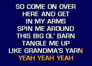 SO COME ON OVER
HERE AND GET
IN MY ARMS
SPIN ME AROUND
THIS BIG OL' BARN
TANGLE ME UP
LIKE GRANDMA'S YARN
YEAH YEAH YEAH