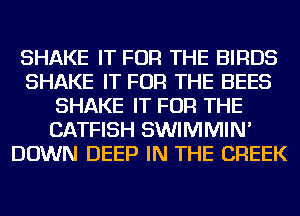 SHAKE IT FOR THE BIRDS
SHAKE IT FOR THE BEES
SHAKE IT FOR THE
CATFISH SWIMMIN'
DOWN DEEP IN THE CREEK