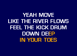 YEAH MOVE
LIKE THE RIVER FLOWS
FEEL THE KICK DRUM
DOWN DEEP
IN YOUR TOES