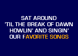 SAT AROUND
'TIL THE BREAK OF DAWN
HOWLIN' AND SINGIN'
OUR FAVORITE SONGS