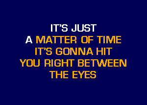 IT'S JUST
A MATTER OF TIME
ITS GONNA HIT
YOU RIGHT BETWEEN
THE EYES