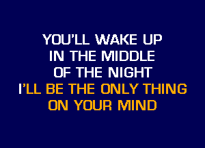 YOU'LL WAKE UP
IN THE MIDDLE
OF THE NIGHT
I'LL BE THE ONLY THING
ON YOUR MIND