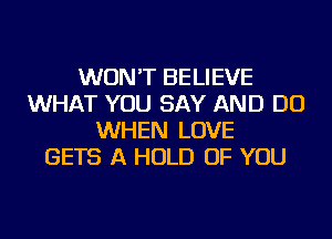 WON'T BELIEVE
WHAT YOU SAY AND DO
WHEN LOVE
GETS A HOLD OF YOU
