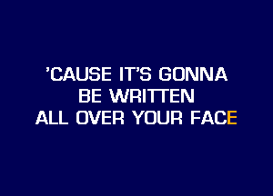 'CAUSE IT'S GONNA
BE WRITTEN

ALL OVER YOUR FACE