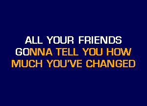 ALL YOUR FRIENDS
GONNA TELL YOU HOW
MUCH YOU'VE CHANGED