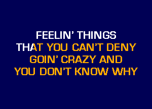 FEELIN' THINGS
THAT YOU CAN'T DENY
GOIN' CRAZY AND
YOU DON'T KNOW WHY