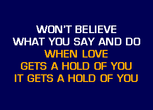 WON'T BELIEVE
WHAT YOU SAY AND DO
WHEN LOVE
GETS A HOLD OF YOU
IT GETS A HOLD OF YOU