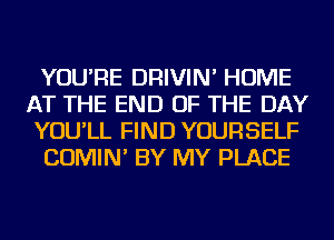 YOU'RE DRIVIN' HOME
AT THE END OF THE DAY
YOU'LL FIND YOURSELF

COMIN' BY MY PLACE