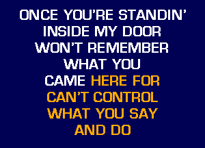ONCE YOU'RE STANDIN'
INSIDE MY DOOR
WON'T REMEMBER
WHAT YOU
CAME HERE FOR
CAN'T CONTROL
WHAT YOU SAY
AND DO