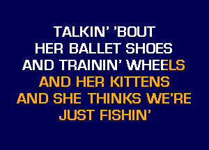 TALKIN' 'BOUT
HER BALLET SHOES
AND TRAININ' WHEELS
AND HER KITTENS
AND SHE THINKS WE'RE
JUST FISHIN'