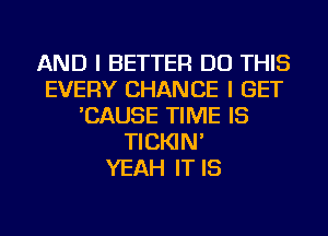 AND I BETTER DO THIS
EVERY CHANCE I GET
'CAUSE TIME IS
TICKIN'

YEAH IT IS