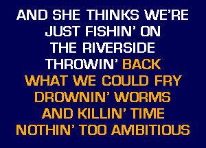 AND SHE THINKS WE'RE
JUST FISHIN' ON
THE RIVERSIDE
THROWIN' BACK
WHAT WE COULD FRY
DROWNIN' WURMS
AND KILLIN' TIME
NOTHIN' TOD AMBITIOUS