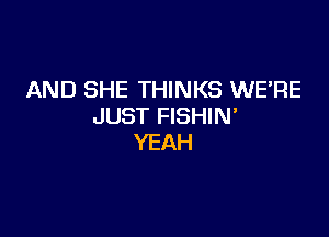 AND SHE THINKS WERE
JUST FISHIN'

YEAH