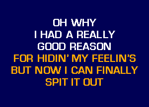 OH WHY
I HAD A REALLY
GOOD REASON
FOR HIDIN' MY FEELIN'S
BUT NOW I CAN FINALLY
SPIT IT OUT