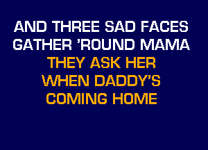 AND THREE SAD FACES
GATHER 'ROUND MAMA
THEY ASK HER
WHEN DADDY'S
COMING HOME