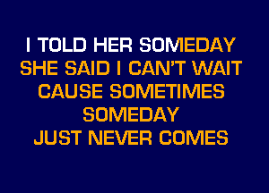 I TOLD HER SOMEDAY
SHE SAID I CAN'T WAIT
CAUSE SOMETIMES
SOMEDAY
JUST NEVER COMES