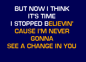 BUT NOW I THINK
ITS TIME
I STOPPED BELIEVIN'
CAUSE I'M NEVER
GONNA
SEE A CHANGE IN YOU