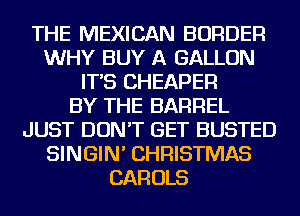 THE MEXICAN BORDER
WHY BUY A GALLON
IT'S CHEAPER
BY THE BARREL
JUST DON'T GET BUSTED
SINGIN' CHRISTMAS
CAROLS
