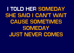 I TOLD HER SOMEDAY
SHE SAID I CAN'T WAIT
CAUSE SOMETIMES
SOMEDAY
JUST NEVER COMES