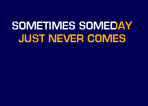 SOMETIMES SOMEDAY
JUST NEVER COMES