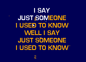 I SAY
JUST BOMEONE
I USED TO KNOW
WELL I SAY
JUST SOMEONE
I USED TO KNOW'

z I