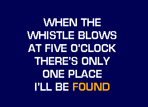 1WHEN THE
1WHISTLE BLOWS
AT FIVE O'CLOCK
THERE'S ONLY
ONE PLACE

I'LL BE FOUND l