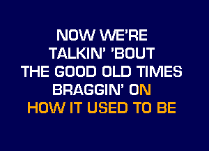 NOW WE'RE
TALKIN' BOUT
THE GOOD OLD TIMES
BRAGGIN' ON
HOW IT USED TO BE