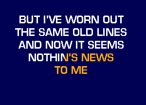 BUT I'VE WORN OUT
THE SAME OLD LINES
AND NOW IT SEEMS
NOTHIN'S NEWS
TO ME