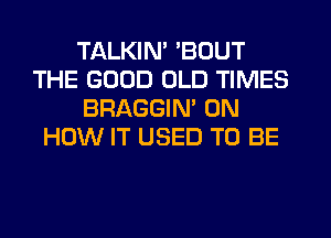 TALKIN' 'BOUT
THE GOOD OLD TIMES
BRAGGIM ON
HOW IT USED TO BE