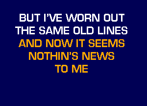 BUT I'VE WORN OUT
THE SAME OLD LINES
IAND NOW IT SEEMS
NOTHIN'S NEWS
TO ME