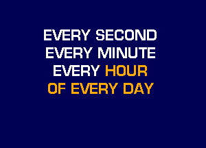 EVERY SECOND
EVERY MINUTE
EVERY HOUR

OF EVERY DAY