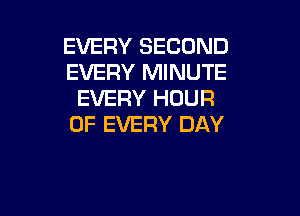 EVERY SECOND
EVERY MINUTE
EVERY HOUR

OF EVERY DAY