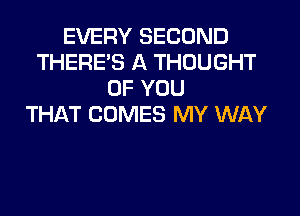 EVERY SECOND
THERES A THOUGHT
OF YOU
THAT COMES MY WAY