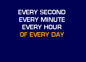 EVERY SECOND
EVERY MINUTE
EVERY HOUR

OF EVERY DAY