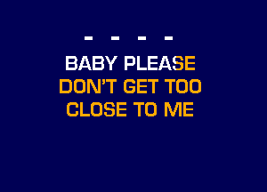 BABY PLEASE
DON'T GET T00

CLOSE TO ME