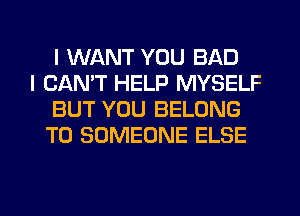 I WANT YOU BAD

I CAN'T HELP MYSELF
BUT YOU BELONG
T0 SOMEONE ELSE

g