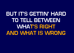 BUT ITS GETI'IM HARD
TO TELL BETWEEN
WHATS RIGHT
AND WHAT IS WRONG