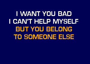 I WANT YOU BAD

I CAN'T HELP MYSELF
BUT YOU BELONG
T0 SOMEONE ELSE

g