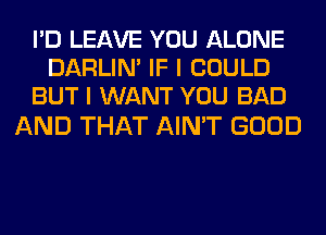 I'D LEAVE YOU ALONE
DARLIN' IF I COULD
BUT I WANT YOU BAD

AND THAT AIN'T GOOD