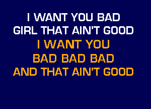 I WANT YOU BAD
GIRL THAT AIN'T GOOD

I WANT YOU

BAD BAD BAD
AND THAT AIN'T GOOD