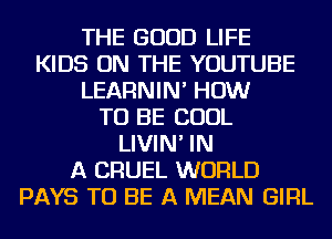 THE GOOD LIFE
KIDS ON THE YOUTUBE
LEARNIN' HOW
TO BE COOL
LIVIN' IN
A CRUEL WORLD
PAYS TO BE A MEAN GIRL
