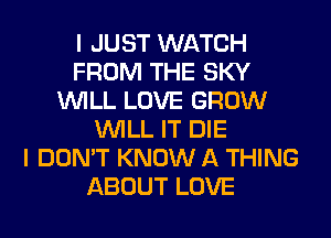 I JUST WATCH
FROM THE SKY
WILL LOVE GROW
WILL IT DIE
I DON'T KNOW A THING
ABOUT LOVE