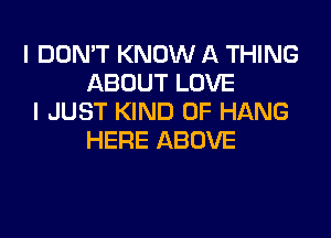 I DON'T KNOW A THING
ABOUT LOVE
I JUST KIND OF HANG

HERE ABOVE
