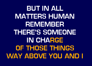 BUT IN ALL
MATTERS HUMAN
REMEMBER
THERE'S SOMEONE
IN CHARGE
OF THOSE THINGS
WAY ABOVE YOU AND I