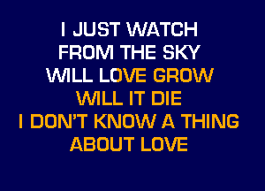 I JUST WATCH
FROM THE SKY
WILL LOVE GROW
WILL IT DIE
I DON'T KNOW A THING
ABOUT LOVE
