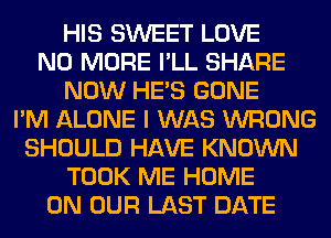 HIS SWEET LOVE
NO MORE I'LL SHARE
NOW HE'S GONE
I'M ALONE I WAS WRONG
SHOULD HAVE KNOWN
TOOK ME HOME
ON OUR LAST DATE