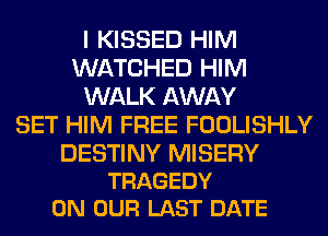 I KISSED HIM
WATCHED HIM
WALK AWAY
SET HIM FREE FOOLISHLY

DESTINY MISERY
TRAGEDY
ON OUR LAST DATE