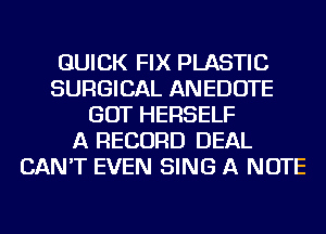 QUICK FIX PLASTIC
SURGICAL ANEDOTE
GOT HERSELF
A RECORD DEAL
CAN'T EVEN SING A NOTE