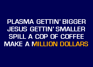 PLASMA GE'ITIN' BIGGER

JESUS GE'ITIN'SMALLER

SPILL A COP OF COFFEE
MAKE A MILLION DOLLARS