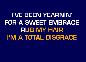 I'VE BEEN YEARNIN'
FOR A SWEET EMBRACE
RUB MY HAIR
I'M A TOTAL DISGRACE